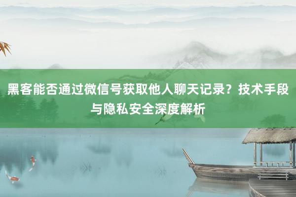 黑客能否通过微信号获取他人聊天记录？技术手段与隐私安全深度解析